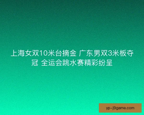 上海女双10米台摘金 广东男双3米板夺冠 全运会跳水赛精彩纷呈