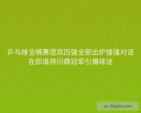 乒乓球全锦赛混双四强全部出炉强强对话在即谁将问鼎冠军引爆球迷