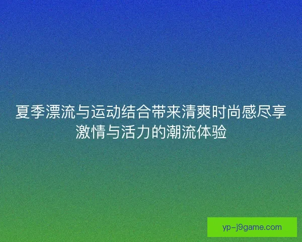 夏季漂流与运动结合带来清爽时尚感尽享激情与活力的潮流体验