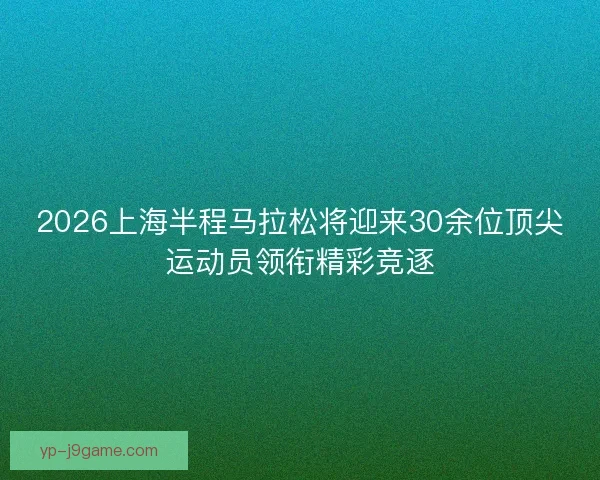 2026上海半程马拉松将迎来30余位顶尖运动员领衔精彩竞逐
